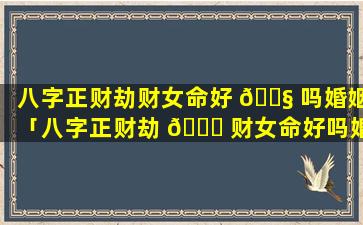 八字正财劫财女命好 🐧 吗婚姻「八字正财劫 🐈 财女命好吗婚姻怎么样」